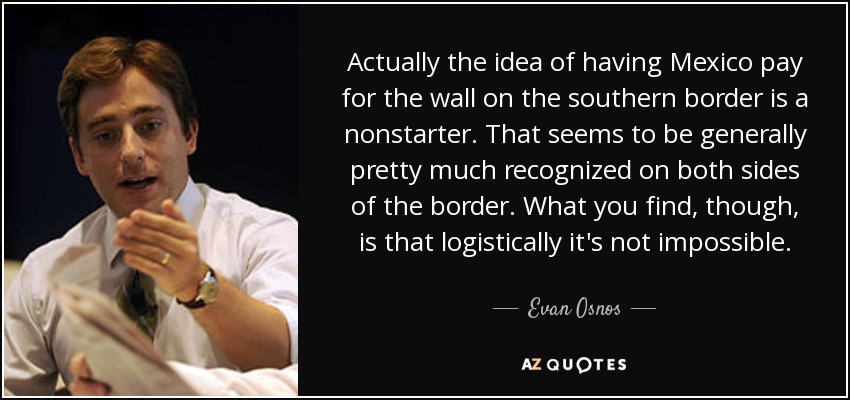 Actually the idea of having Mexico pay for the wall on the southern border is a nonstarter. That seems to be generally pretty much recognized on both sides of the border. What you find, though, is that logistically it's not impossible. - Evan Osnos