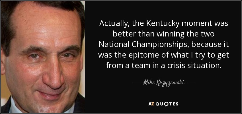 Actually, the Kentucky moment was better than winning the two National Championships, because it was the epitome of what I try to get from a team in a crisis situation. - Mike Krzyzewski