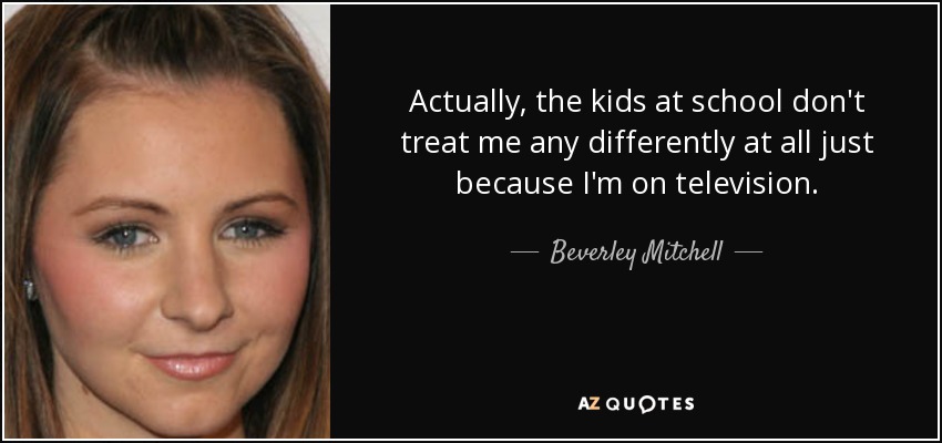 Actually, the kids at school don't treat me any differently at all just because I'm on television. - Beverley Mitchell