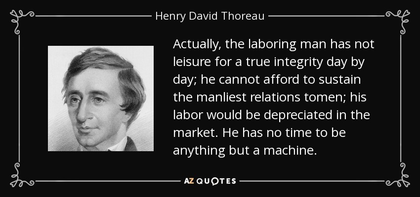 Actually, the laboring man has not leisure for a true integrity day by day; he cannot afford to sustain the manliest relations tomen; his labor would be depreciated in the market. He has no time to be anything but a machine. - Henry David Thoreau