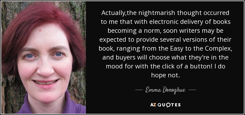 Actually,the nightmarish thought occurred to me that with electronic delivery of books becoming a norm, soon writers may be expected to provide several versions of their book, ranging from the Easy to the Complex, and buyers will choose what they're in the mood for with the click of a button! I do hope not. - Emma Donoghue