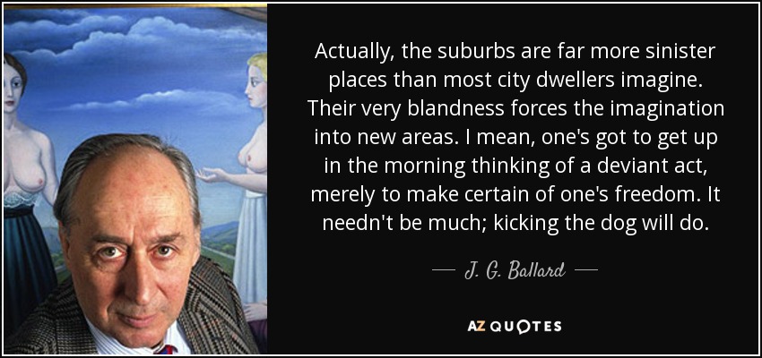 Actually, the suburbs are far more sinister places than most city dwellers imagine. Their very blandness forces the imagination into new areas. I mean, one's got to get up in the morning thinking of a deviant act, merely to make certain of one's freedom. It needn't be much; kicking the dog will do. - J. G. Ballard