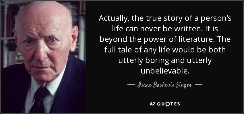 Actually, the true story of a person's life can never be written. It is beyond the power of literature. The full tale of any life would be both utterly boring and utterly unbelievable. - Isaac Bashevis Singer