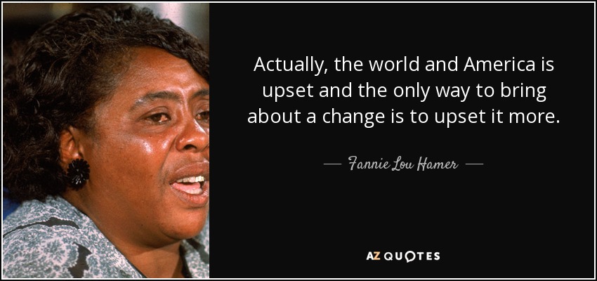 Actually, the world and America is upset and the only way to bring about a change is to upset it more. - Fannie Lou Hamer