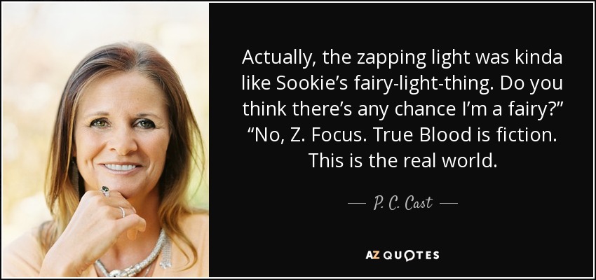 Actually, the zapping light was kinda like Sookie’s fairy-light-thing. Do you think there’s any chance I’m a fairy?” “No, Z. Focus. True Blood is fiction. This is the real world. - P. C. Cast