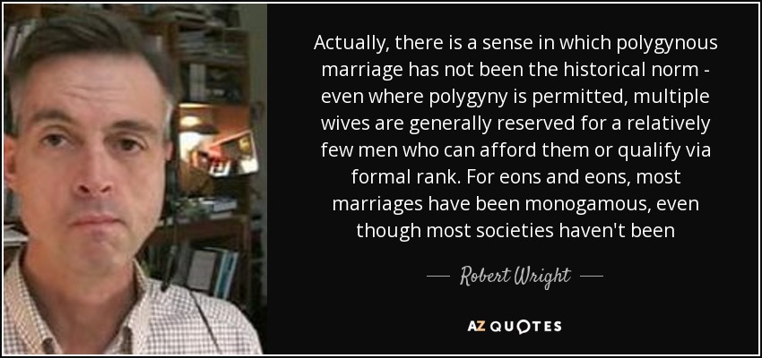 Actually, there is a sense in which polygynous marriage has not been the historical norm - even where polygyny is permitted, multiple wives are generally reserved for a relatively few men who can afford them or qualify via formal rank. For eons and eons, most marriages have been monogamous, even though most societies haven't been - Robert Wright