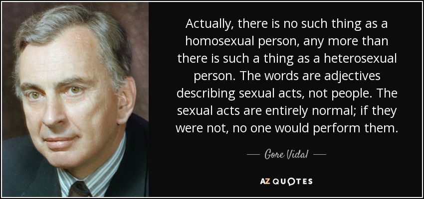 Actually, there is no such thing as a homosexual person, any more than there is such a thing as a heterosexual person. The words are adjectives describing sexual acts, not people. The sexual acts are entirely normal; if they were not, no one would perform them. - Gore Vidal