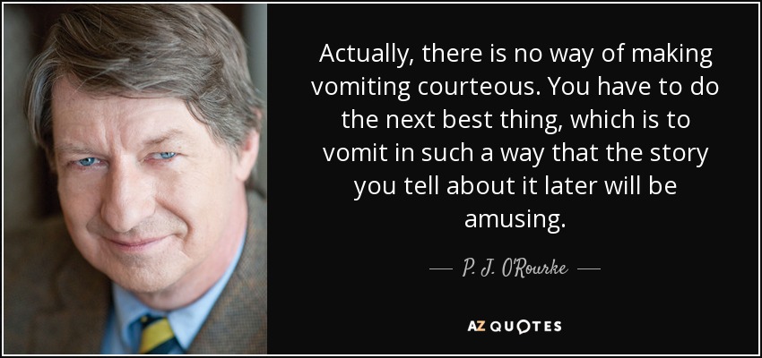 Actually, there is no way of making vomiting courteous. You have to do the next best thing, which is to vomit in such a way that the story you tell about it later will be amusing. - P. J. O'Rourke