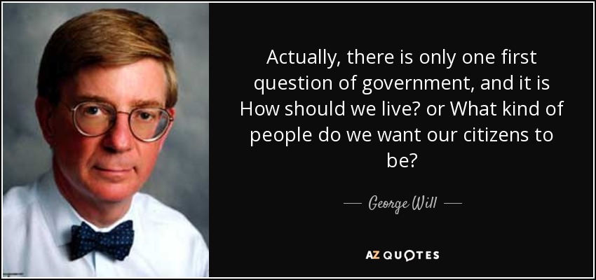 Actually, there is only one first question of government, and it is How should we live? or What kind of people do we want our citizens to be? - George Will