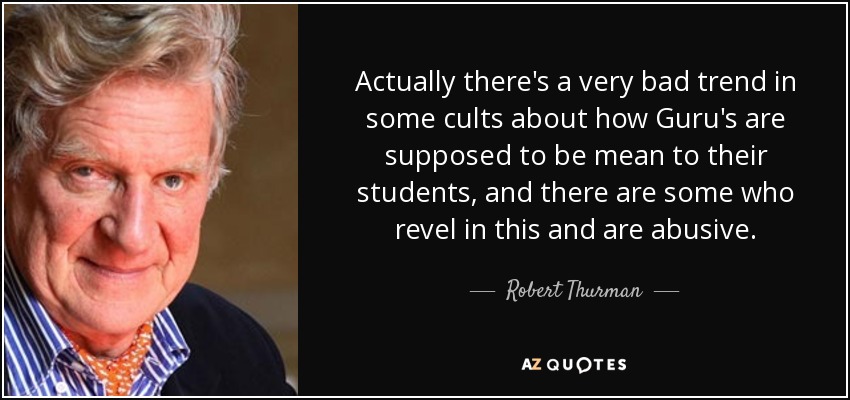 Actually there's a very bad trend in some cults about how Guru's are supposed to be mean to their students, and there are some who revel in this and are abusive. - Robert Thurman