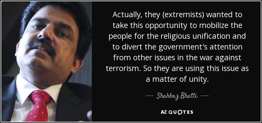 Actually, they (extremists) wanted to take this opportunity to mobilize the people for the religious unification and to divert the government's attention from other issues in the war against terrorism. So they are using this issue as a matter of unity. - Shahbaz Bhatti