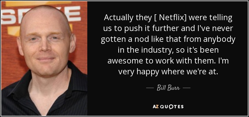 Actually they [ Netflix] were telling us to push it further and I've never gotten a nod like that from anybody in the industry, so it's been awesome to work with them. I'm very happy where we're at. - Bill Burr
