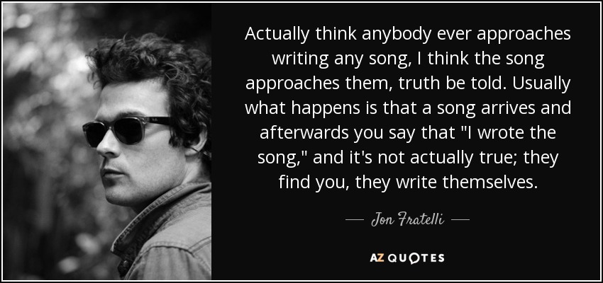 Actually think anybody ever approaches writing any song, I think the song approaches them, truth be told. Usually what happens is that a song arrives and afterwards you say that 