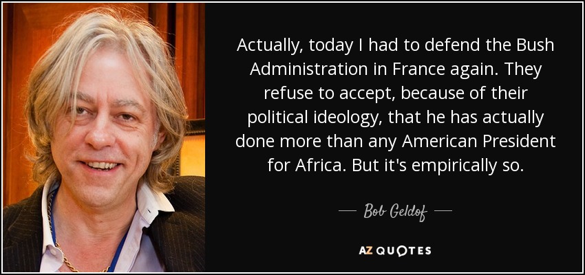 Actually, today I had to defend the Bush Administration in France again. They refuse to accept, because of their political ideology, that he has actually done more than any American President for Africa. But it's empirically so. - Bob Geldof