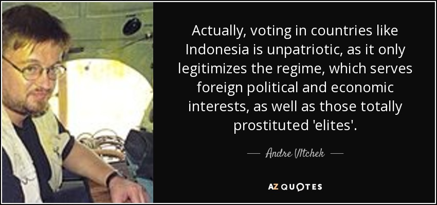 Actually, voting in countries like Indonesia is unpatriotic, as it only legitimizes the regime, which serves foreign political and economic interests, as well as those totally prostituted 'elites'. - Andre Vltchek