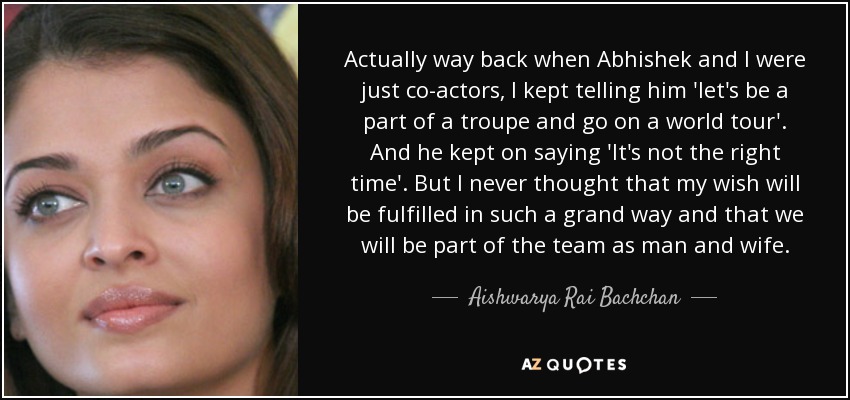 Actually way back when Abhishek and I were just co-actors, I kept telling him 'let's be a part of a troupe and go on a world tour'. And he kept on saying 'It's not the right time'. But I never thought that my wish will be fulfilled in such a grand way and that we will be part of the team as man and wife. - Aishwarya Rai Bachchan