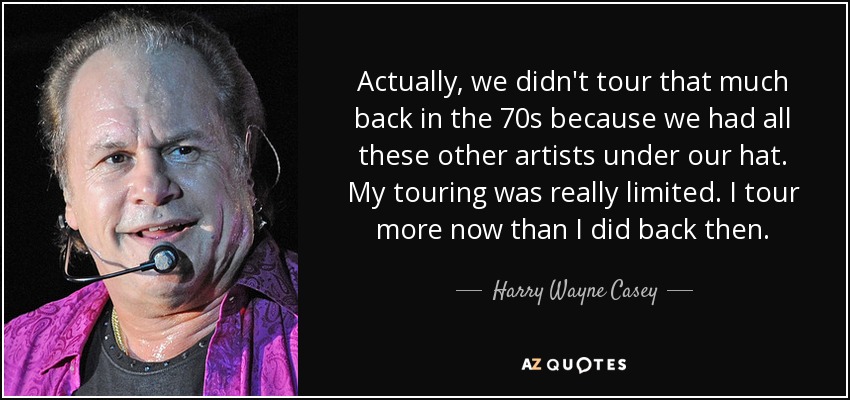 Actually, we didn't tour that much back in the 70s because we had all these other artists under our hat. My touring was really limited. I tour more now than I did back then. - Harry Wayne Casey
