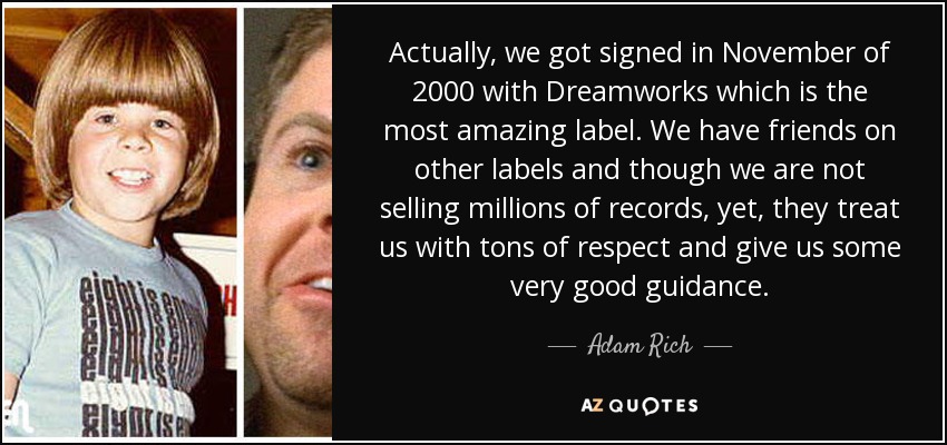 Actually, we got signed in November of 2000 with Dreamworks which is the most amazing label. We have friends on other labels and though we are not selling millions of records, yet, they treat us with tons of respect and give us some very good guidance. - Adam Rich