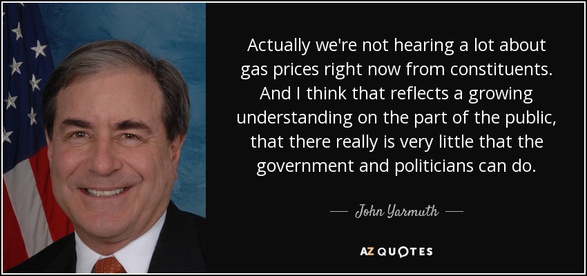 Actually we're not hearing a lot about gas prices right now from constituents. And I think that reflects a growing understanding on the part of the public, that there really is very little that the government and politicians can do. - John Yarmuth