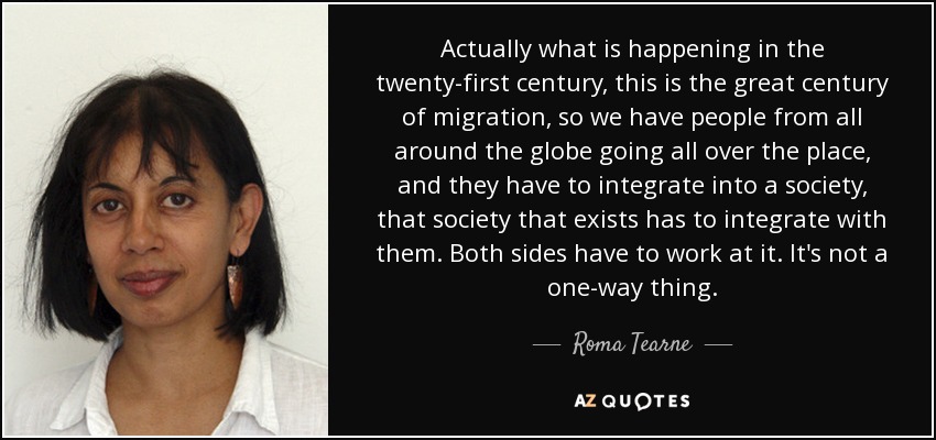 Actually what is happening in the twenty-first century, this is the great century of migration, so we have people from all around the globe going all over the place, and they have to integrate into a society, that society that exists has to integrate with them. Both sides have to work at it. It's not a one-way thing. - Roma Tearne