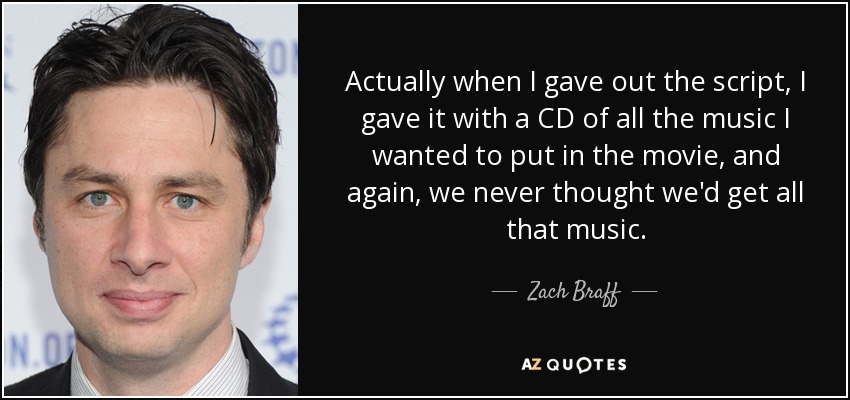 Actually when I gave out the script, I gave it with a CD of all the music I wanted to put in the movie, and again, we never thought we'd get all that music. - Zach Braff