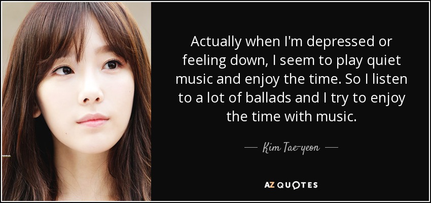 Actually when I'm depressed or feeling down, I seem to play quiet music and enjoy the time. So I listen to a lot of ballads and I try to enjoy the time with music. - Kim Tae-yeon