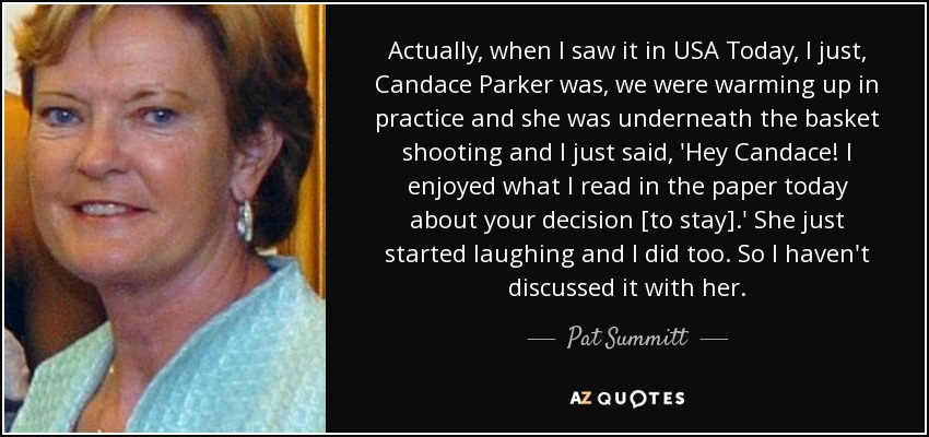 Actually, when I saw it in USA Today, I just, Candace Parker was, we were warming up in practice and she was underneath the basket shooting and I just said, 'Hey Candace! I enjoyed what I read in the paper today about your decision [to stay].' She just started laughing and I did too. So I haven't discussed it with her. - Pat Summitt