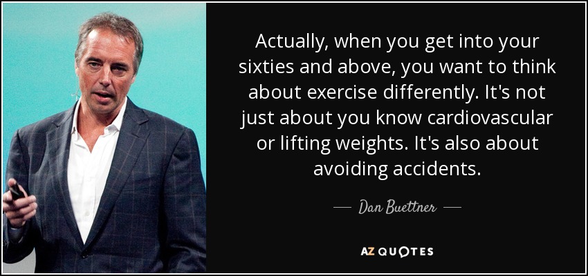 Actually, when you get into your sixties and above, you want to think about exercise differently. It's not just about you know cardiovascular or lifting weights. It's also about avoiding accidents. - Dan Buettner