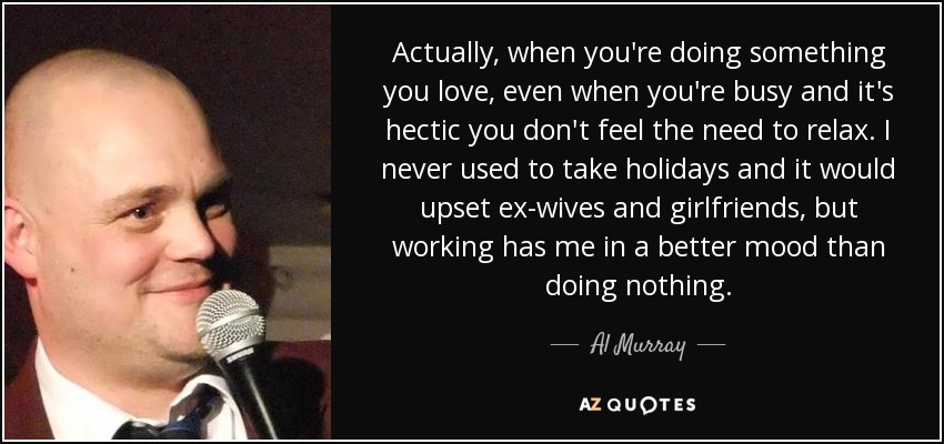 Actually, when you're doing something you love, even when you're busy and it's hectic you don't feel the need to relax. I never used to take holidays and it would upset ex-wives and girlfriends, but working has me in a better mood than doing nothing. - Al Murray