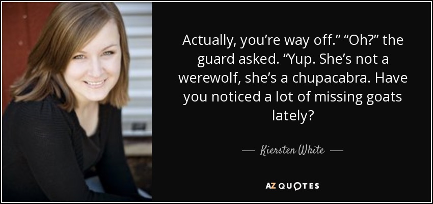 Actually, you’re way off.” “Oh?” the guard asked. “Yup. She’s not a werewolf, she’s a chupacabra. Have you noticed a lot of missing goats lately? - Kiersten White
