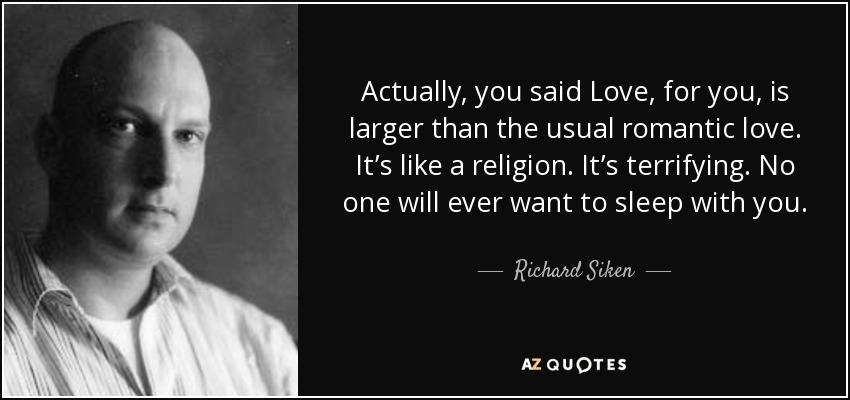 Actually, you said Love, for you, is larger than the usual romantic love. It’s like a religion. It’s terrifying. No one will ever want to sleep with you. - Richard Siken
