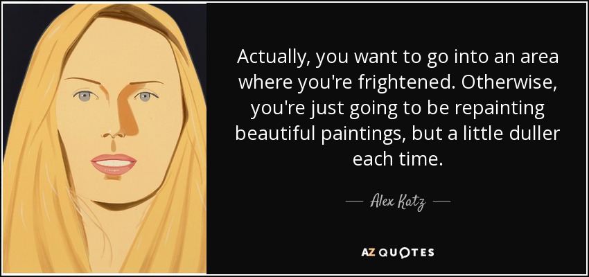 Actually, you want to go into an area where you're frightened. Otherwise, you're just going to be repainting beautiful paintings, but a little duller each time. - Alex Katz