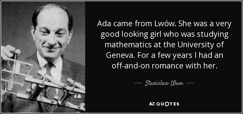 Ada came from Lwów. She was a very good looking girl who was studying mathematics at the University of Geneva. For a few years I had an off-and-on romance with her. - Stanislaw Ulam