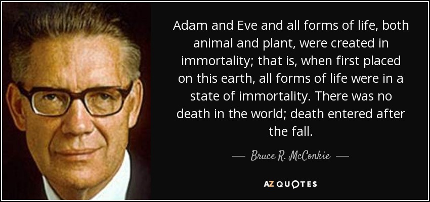 Adam and Eve and all forms of life, both animal and plant, were created in immortality; that is, when first placed on this earth, all forms of life were in a state of immortality. There was no death in the world; death entered after the fall. - Bruce R. McConkie