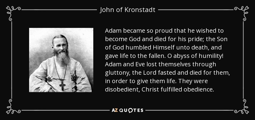 Adam became so proud that he wished to become God and died for his pride; the Son of God humbled Himself unto death, and gave life to the fallen. O abyss of humility! Adam and Eve lost themselves through gluttony, the Lord fasted and died for them, in order to give them life. They were disobedient, Christ fulfilled obedience. - John of Kronstadt