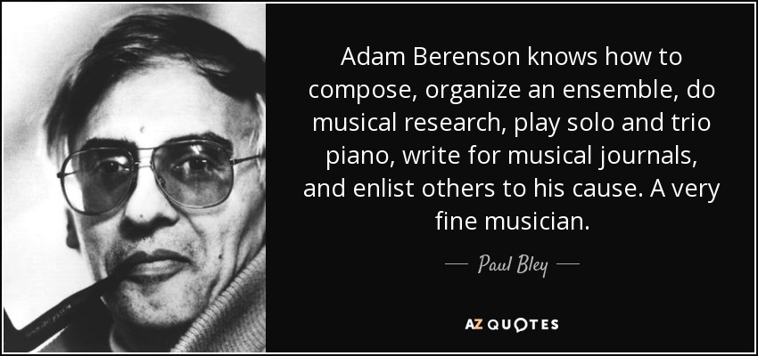 Adam Berenson knows how to compose, organize an ensemble, do musical research, play solo and trio piano, write for musical journals, and enlist others to his cause. A very fine musician. - Paul Bley