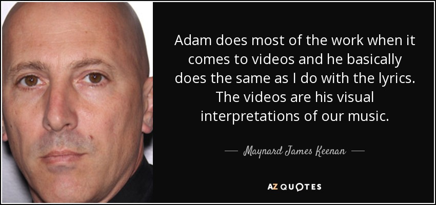 Adam does most of the work when it comes to videos and he basically does the same as I do with the lyrics. The videos are his visual interpretations of our music. - Maynard James Keenan