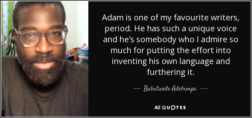 Adam is one of my favourite writers, period. He has such a unique voice and he's somebody who I admire so much for putting the effort into inventing his own language and furthering it. - Babatunde Adebimpe
