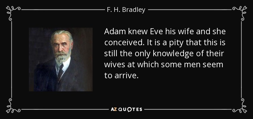 Adam knew Eve his wife and she conceived. It is a pity that this is still the only knowledge of their wives at which some men seem to arrive. - F. H. Bradley