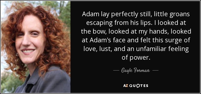 Adam lay perfectly still, little groans escaping from his lips. I looked at the bow, looked at my hands, looked at Adam's face and felt this surge of love, lust, and an unfamiliar feeling of power. - Gayle Forman