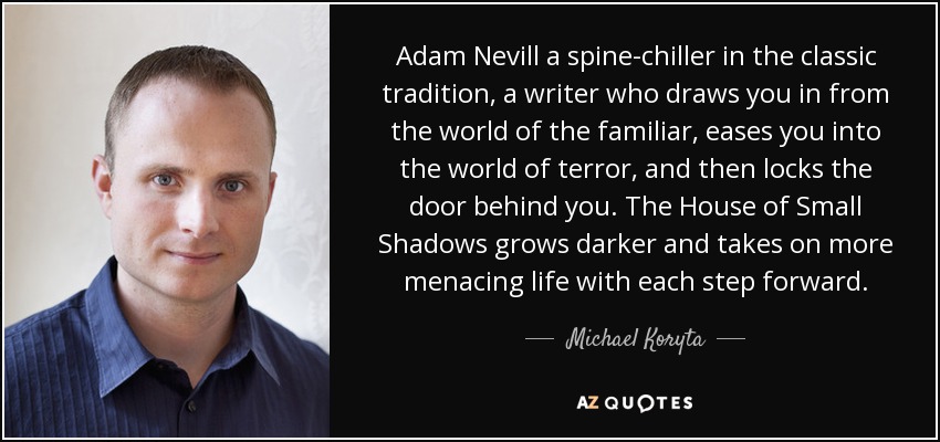 Adam Nevill a spine-chiller in the classic tradition, a writer who draws you in from the world of the familiar, eases you into the world of terror, and then locks the door behind you. The House of Small Shadows grows darker and takes on more menacing life with each step forward. - Michael Koryta