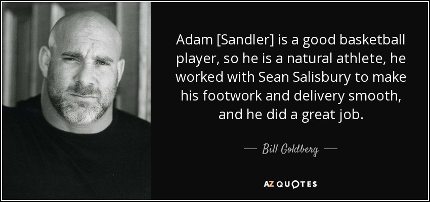 Adam [Sandler] is a good basketball player, so he is a natural athlete, he worked with Sean Salisbury to make his footwork and delivery smooth, and he did a great job. - Bill Goldberg