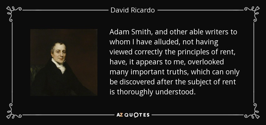 Adam Smith, and other able writers to whom I have alluded, not having viewed correctly the principles of rent, have, it appears to me, overlooked many important truths, which can only be discovered after the subject of rent is thoroughly understood. - David Ricardo