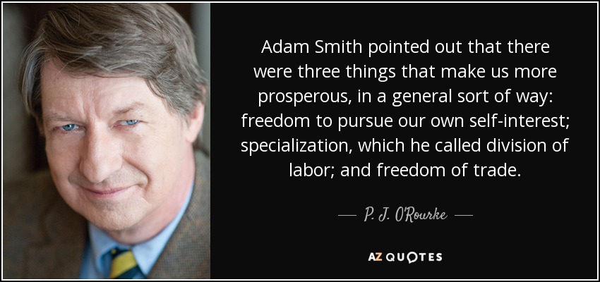 Adam Smith pointed out that there were three things that make us more prosperous, in a general sort of way: freedom to pursue our own self-interest; specialization, which he called division of labor; and freedom of trade. - P. J. O'Rourke