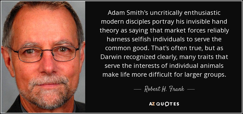 Adam Smith's uncritically enthusiastic modern disciples portray his invisible hand theory as saying that market forces reliably harness selfish individuals to serve the common good. That's often true, but as Darwin recognized clearly, many traits that serve the interests of individual animals make life more difficult for larger groups. - Robert H. Frank