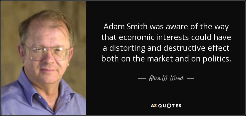 Adam Smith was aware of the way that economic interests could have a distorting and destructive effect both on the market and on politics. - Allen W. Wood