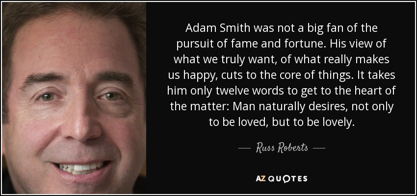 Adam Smith was not a big fan of the pursuit of fame and fortune. His view of what we truly want, of what really makes us happy, cuts to the core of things. It takes him only twelve words to get to the heart of the matter: Man naturally desires, not only to be loved, but to be lovely. - Russ Roberts