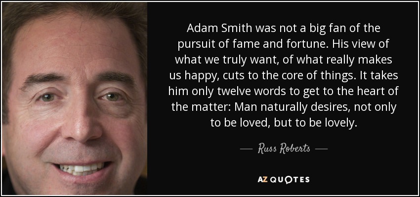 Adam Smith was not a big fan of the pursuit of fame and fortune. His view of what we truly want, of what really makes us happy, cuts to the core of things. It takes him only twelve words to get to the heart of the matter: Man naturally desires, not only to be loved, but to be lovely. - Russ Roberts