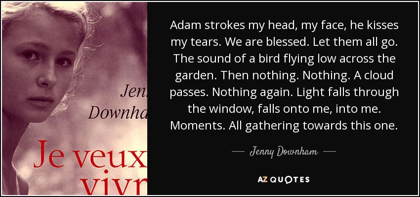 Adam strokes my head, my face, he kisses my tears. We are blessed. Let them all go. The sound of a bird flying low across the garden. Then nothing. Nothing. A cloud passes. Nothing again. Light falls through the window, falls onto me, into me. Moments. All gathering towards this one. - Jenny Downham