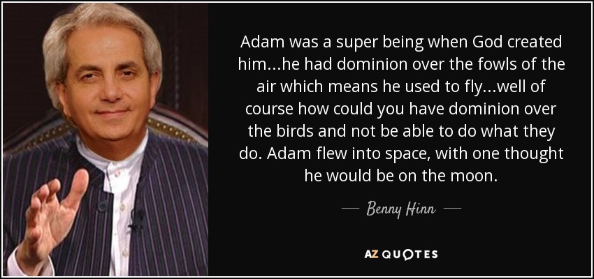 Adam was a super being when God created him...he had dominion over the fowls of the air which means he used to fly...well of course how could you have dominion over the birds and not be able to do what they do. Adam flew into space, with one thought he would be on the moon. - Benny Hinn